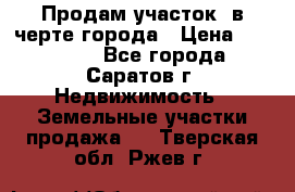 Продам участок​ в черте города › Цена ­ 500 000 - Все города, Саратов г. Недвижимость » Земельные участки продажа   . Тверская обл.,Ржев г.